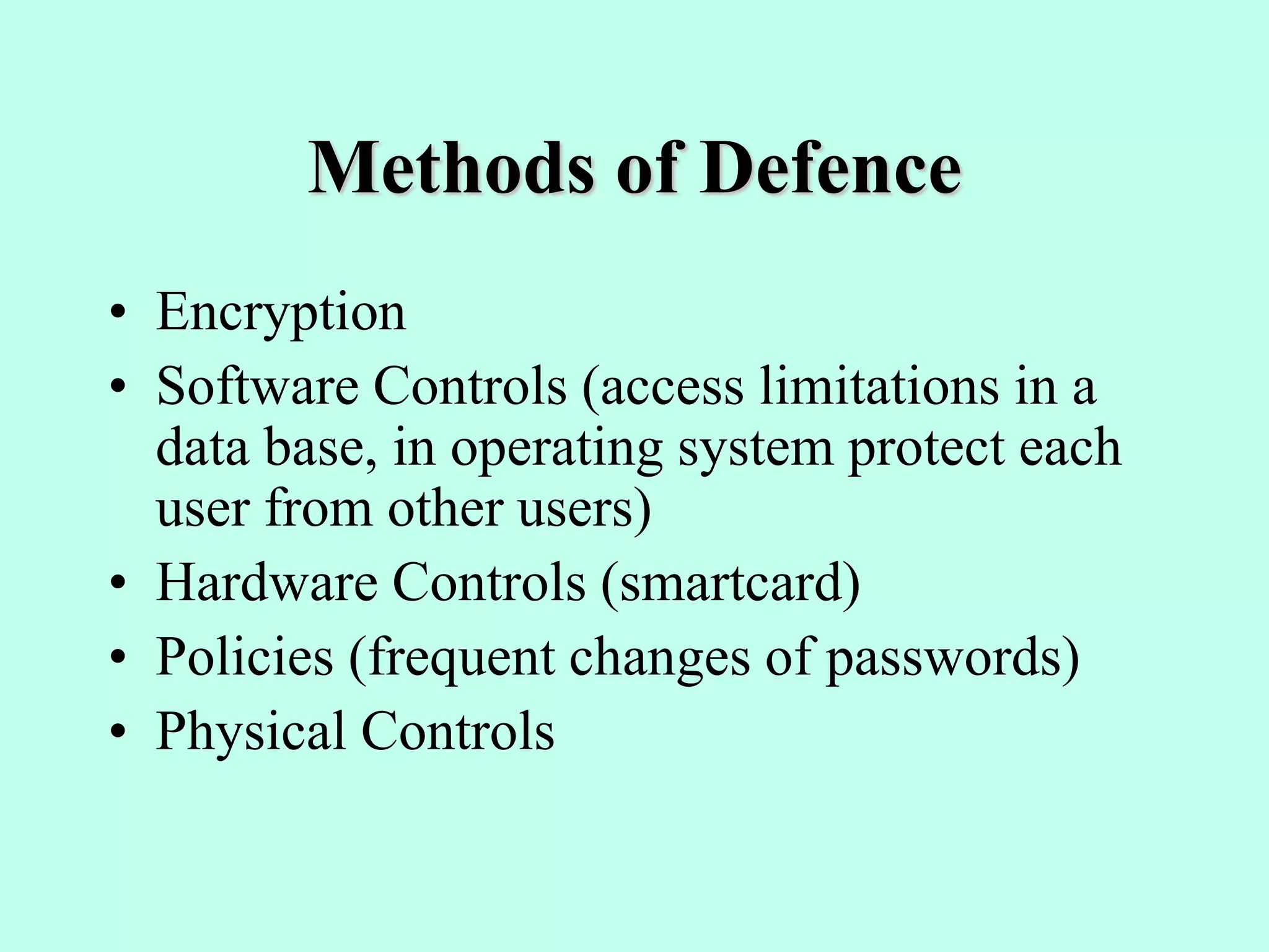 Methods of Defence
• Encryption
• Software Controls (access limitations in a
data base, in operating system protect each
user from other users)
• Hardware Controls (smartcard)
• Policies (frequent changes of passwords)
• Physical Controls
 