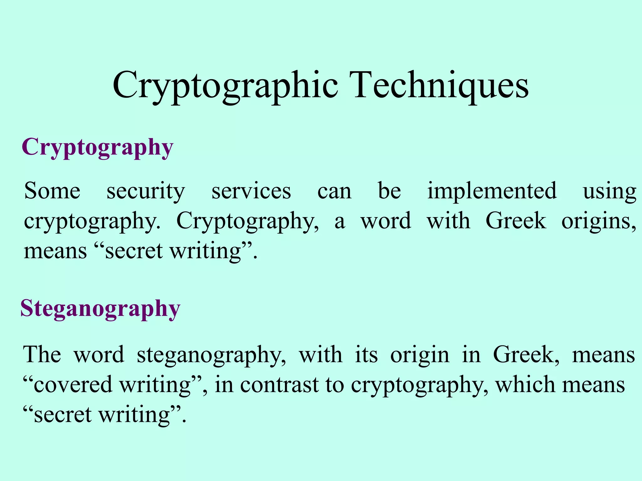Cryptographic Techniques
Cryptography
Some security services can be implemented using
cryptography. Cryptography, a word with Greek origins,
means “secret writing”.
Steganography
The word steganography, with its origin in Greek, means
“covered writing”, in contrast to cryptography, which means
“secret writing”.
 