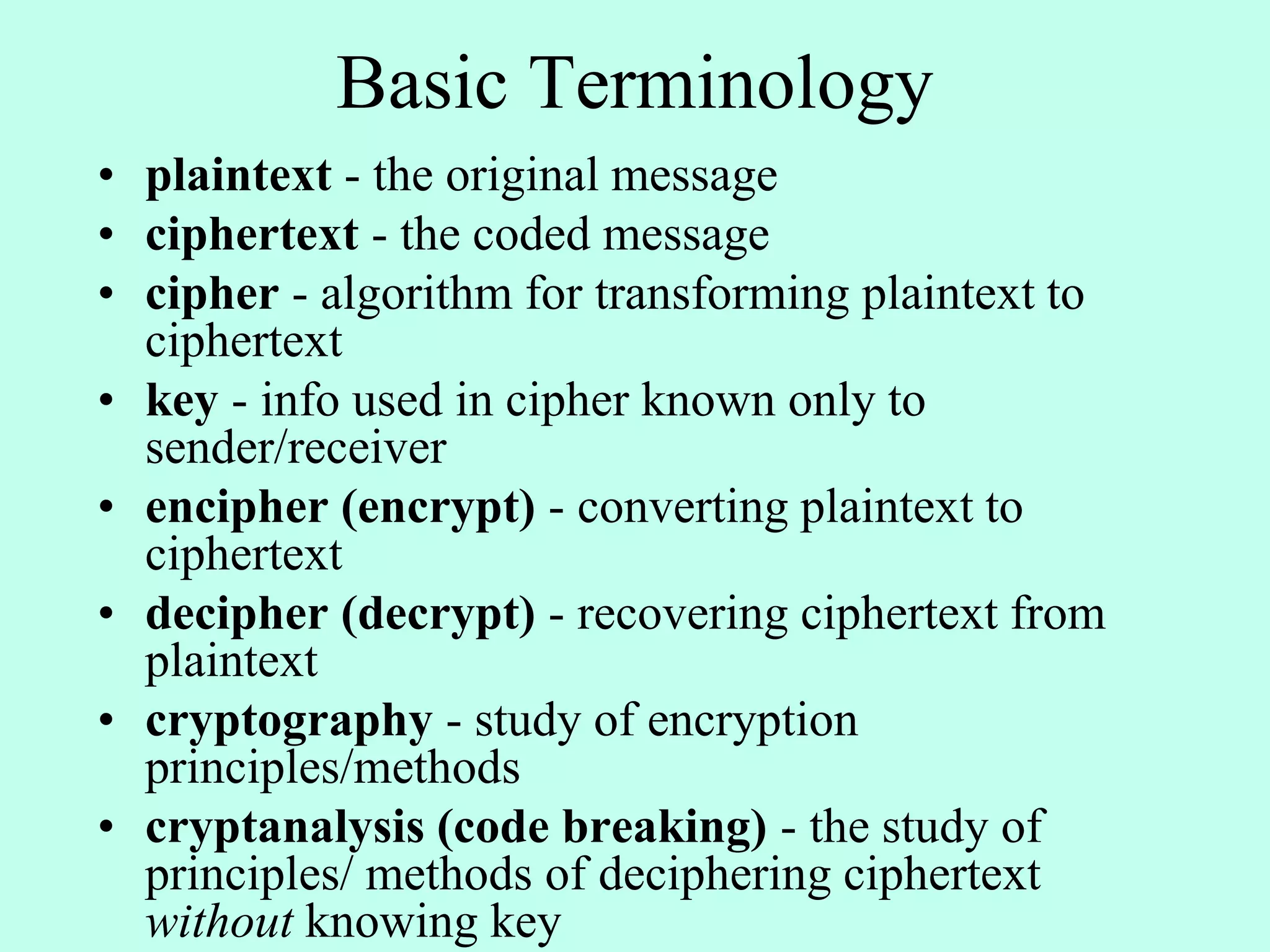 Basic Terminology
• plaintext - the original message
• ciphertext - the coded message
• cipher - algorithm for transforming plaintext to
ciphertext
• key - info used in cipher known only to
sender/receiver
• encipher (encrypt) - converting plaintext to
ciphertext
• decipher (decrypt) - recovering ciphertext from
plaintext
• cryptography - study of encryption
principles/methods
• cryptanalysis (code breaking) - the study of
principles/ methods of deciphering ciphertext
without knowing key
 