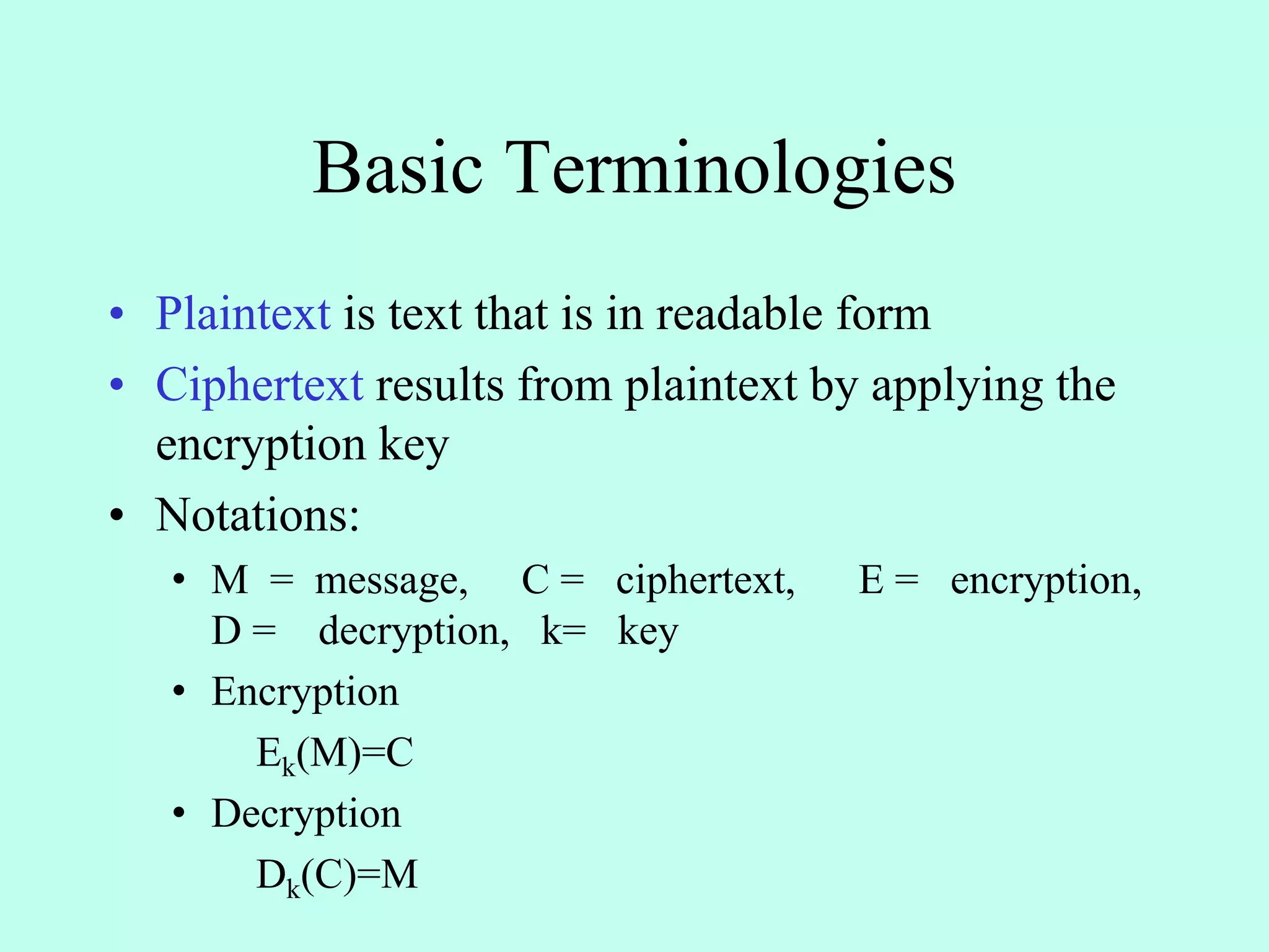Basic Terminologies
• Plaintext is text that is in readable form
• Ciphertext results from plaintext by applying the
encryption key
• Notations:
• M = message, C = ciphertext, E = encryption,
D = decryption, k= key
• Encryption
Ek(M)=C
• Decryption
Dk(C)=M
 