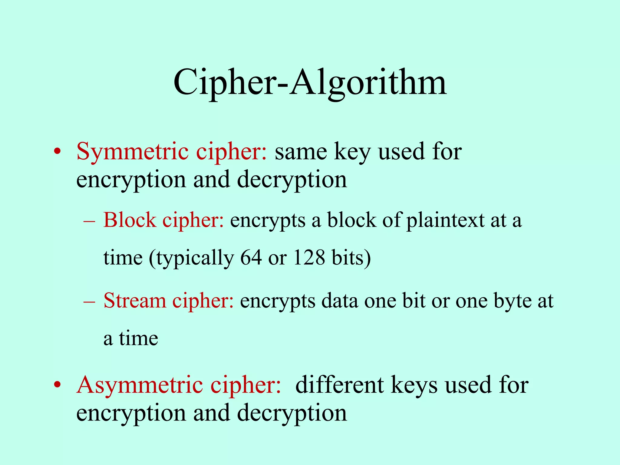 Cipher-Algorithm
• Symmetric cipher: same key used for
encryption and decryption
– Block cipher: encrypts a block of plaintext at a
time (typically 64 or 128 bits)
– Stream cipher: encrypts data one bit or one byte at
a time
• Asymmetric cipher: different keys used for
encryption and decryption
 