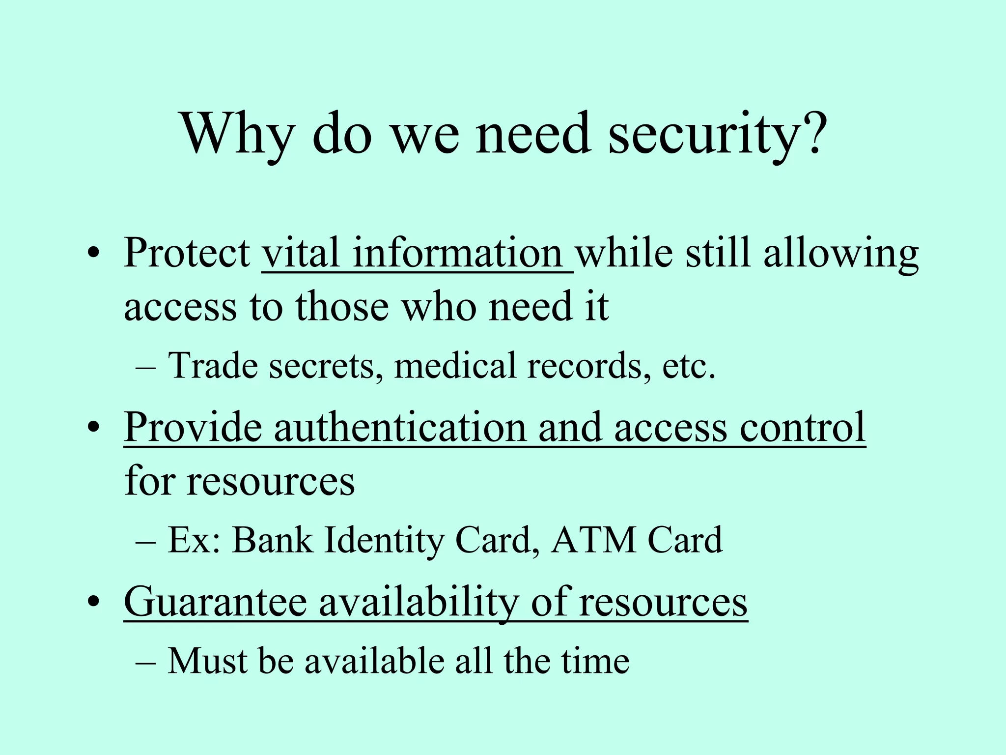Why do we need security?
• Protect vital information while still allowing
access to those who need it
– Trade secrets, medical records, etc.
• Provide authentication and access control
for resources
– Ex: Bank Identity Card, ATM Card
• Guarantee availability of resources
– Must be available all the time
 
