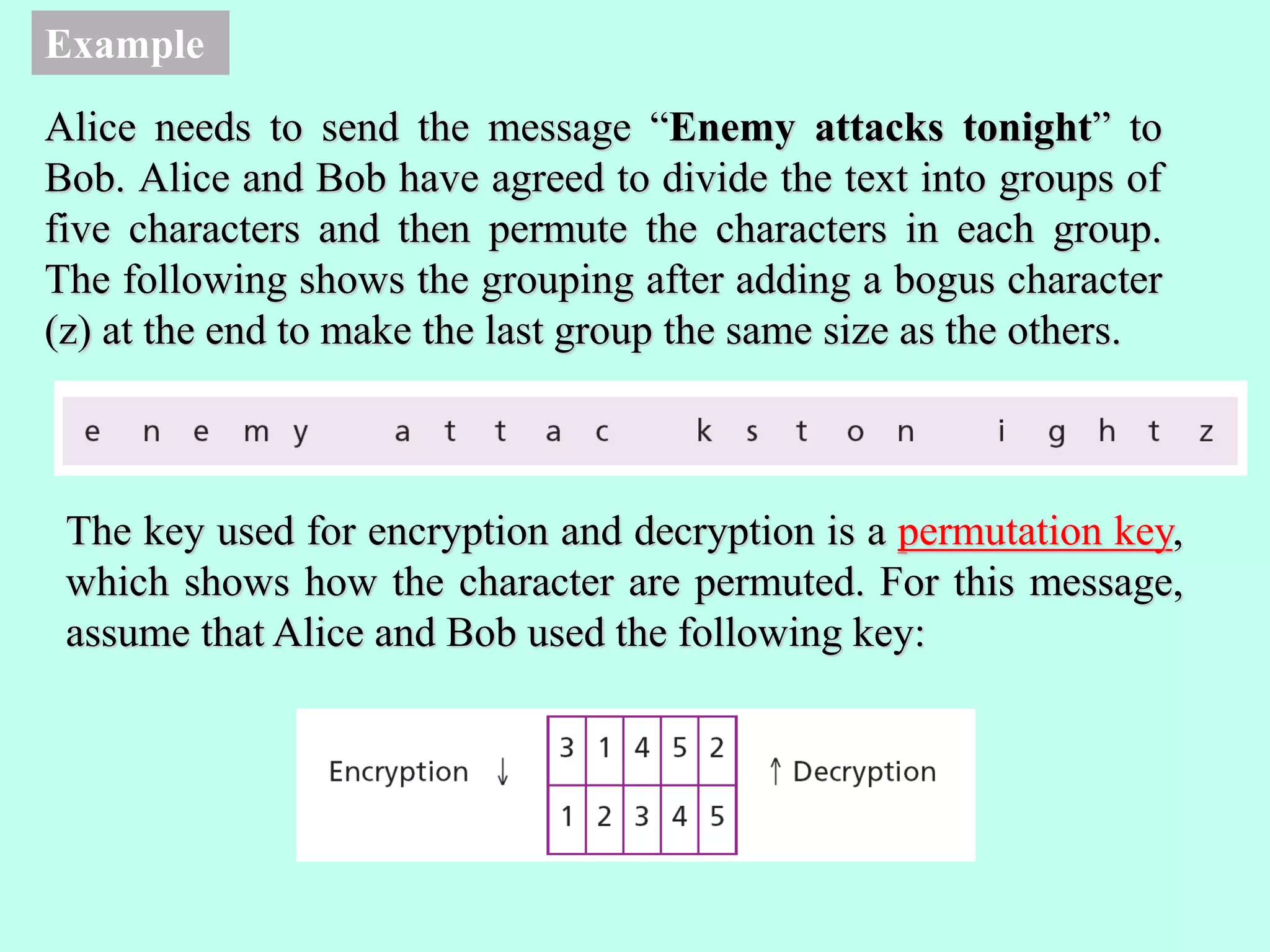 Example
Alice needs to send the message “Enemy attacks tonight” to
Bob. Alice and Bob have agreed to divide the text into groups of
five characters and then permute the characters in each group.
The following shows the grouping after adding a bogus character
(z) at the end to make the last group the same size as the others.
The key used for encryption and decryption is a permutation key,
which shows how the character are permuted. For this message,
assume that Alice and Bob used the following key:
 