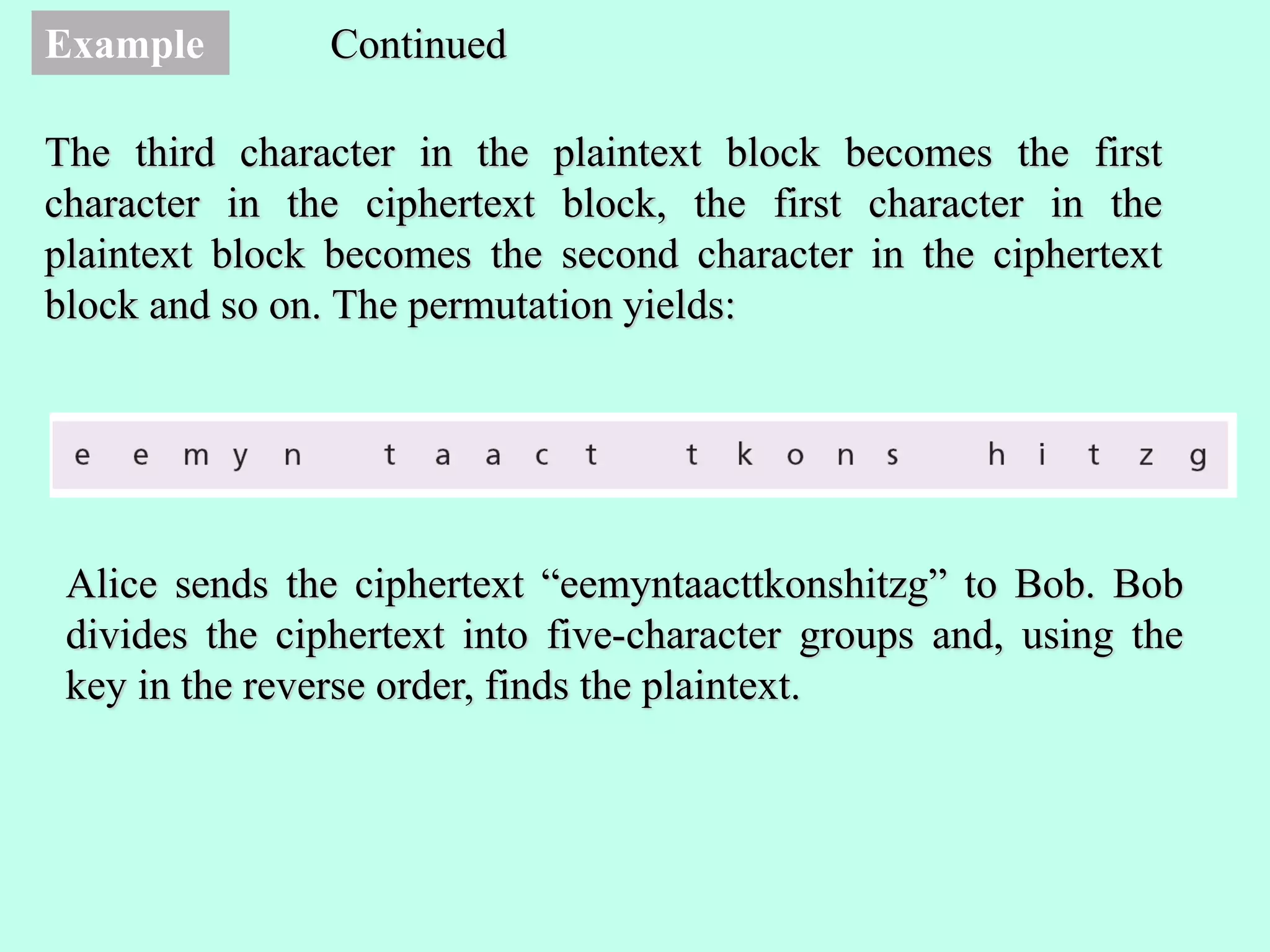 Example
The third character in the plaintext block becomes the first
character in the ciphertext block, the first character in the
plaintext block becomes the second character in the ciphertext
block and so on. The permutation yields:
Continued
Alice sends the ciphertext “eemyntaacttkonshitzg” to Bob. Bob
divides the ciphertext into five-character groups and, using the
key in the reverse order, finds the plaintext.
 