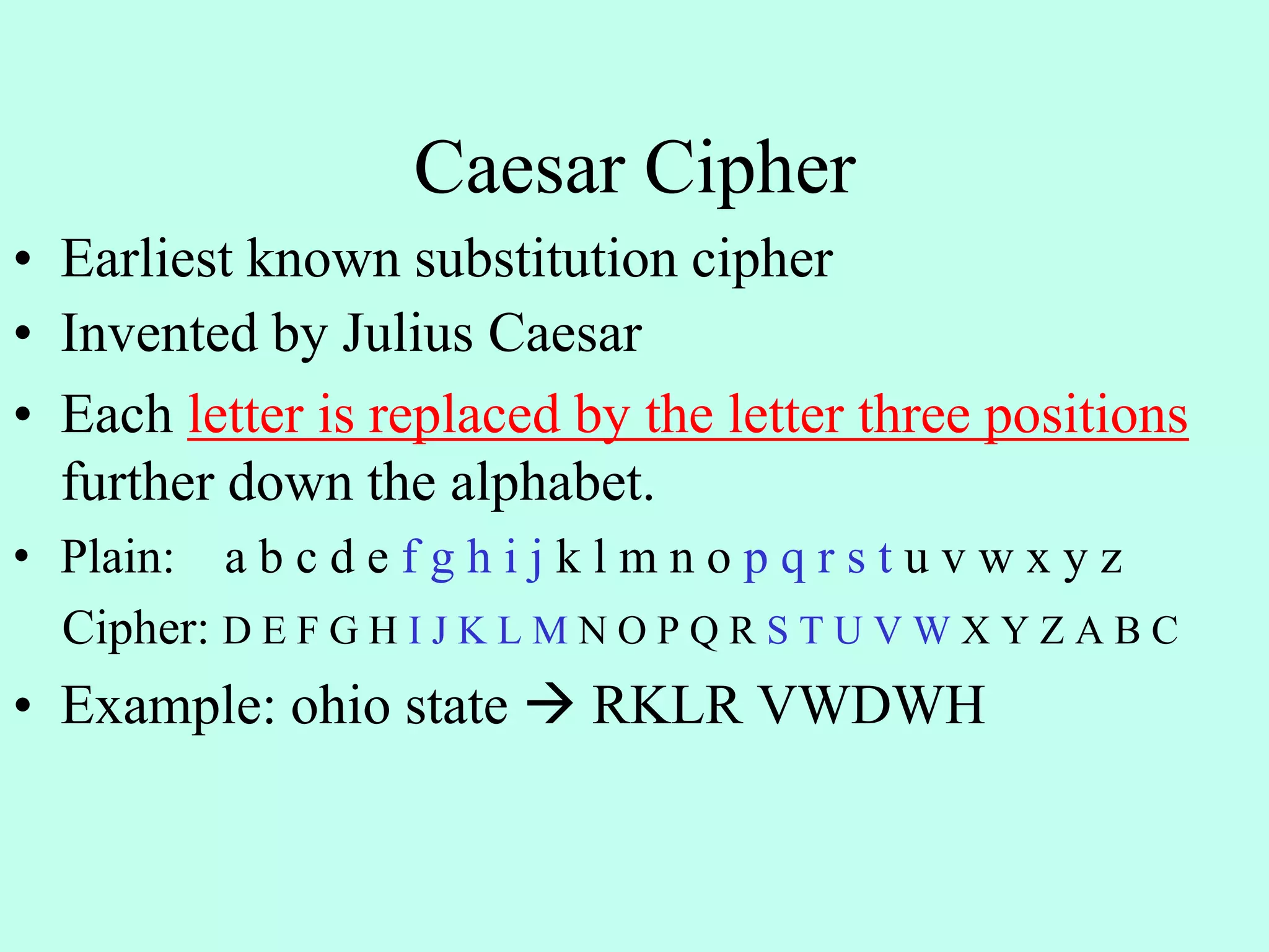 Caesar Cipher
• Earliest known substitution cipher
• Invented by Julius Caesar
• Each letter is replaced by the letter three positions
further down the alphabet.
• Plain: a b c d e f g h i j k l m n o p q r s t u v w x y z
Cipher: D E F G H I J K L M N O P Q R S T U V W X Y Z A B C
• Example: ohio state  RKLR VWDWH
 