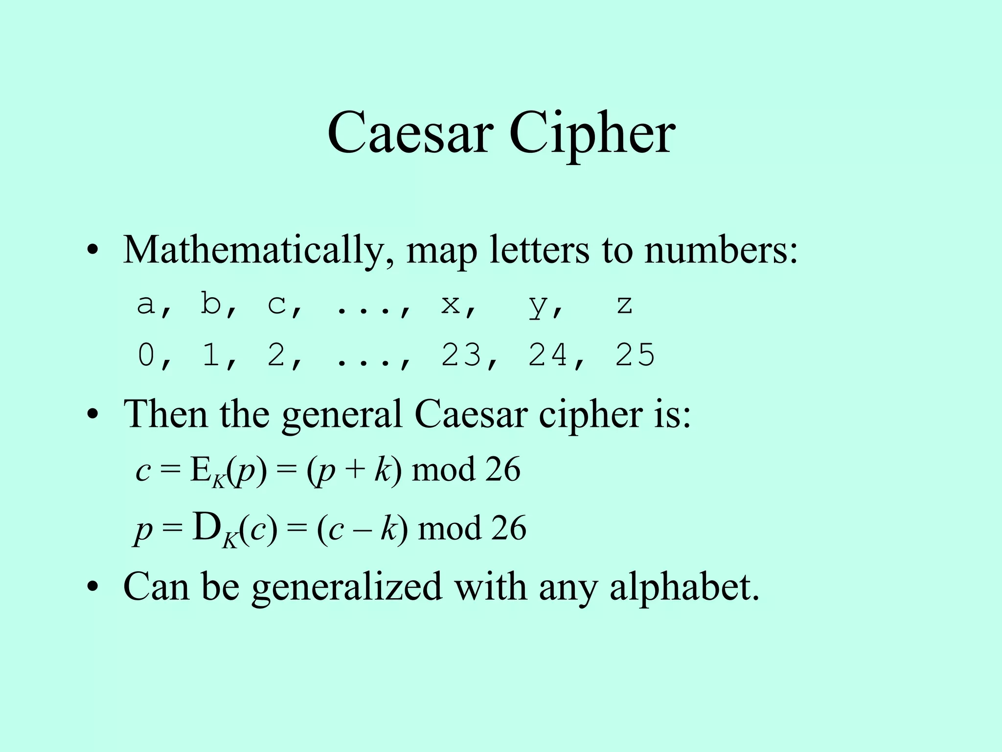 Caesar Cipher
• Mathematically, map letters to numbers:
a, b, c, ..., x, y, z
0, 1, 2, ..., 23, 24, 25
• Then the general Caesar cipher is:
c = EK(p) = (p + k) mod 26
p = DK(c) = (c – k) mod 26
• Can be generalized with any alphabet.
 