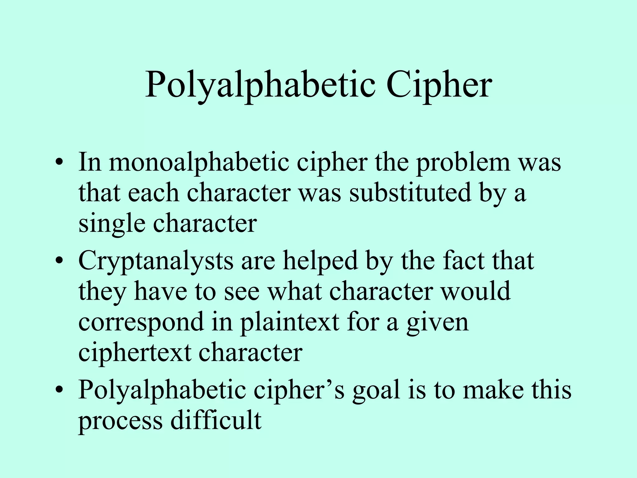 Polyalphabetic Cipher
• In monoalphabetic cipher the problem was
that each character was substituted by a
single character
• Cryptanalysts are helped by the fact that
they have to see what character would
correspond in plaintext for a given
ciphertext character
• Polyalphabetic cipher’s goal is to make this
process difficult
 