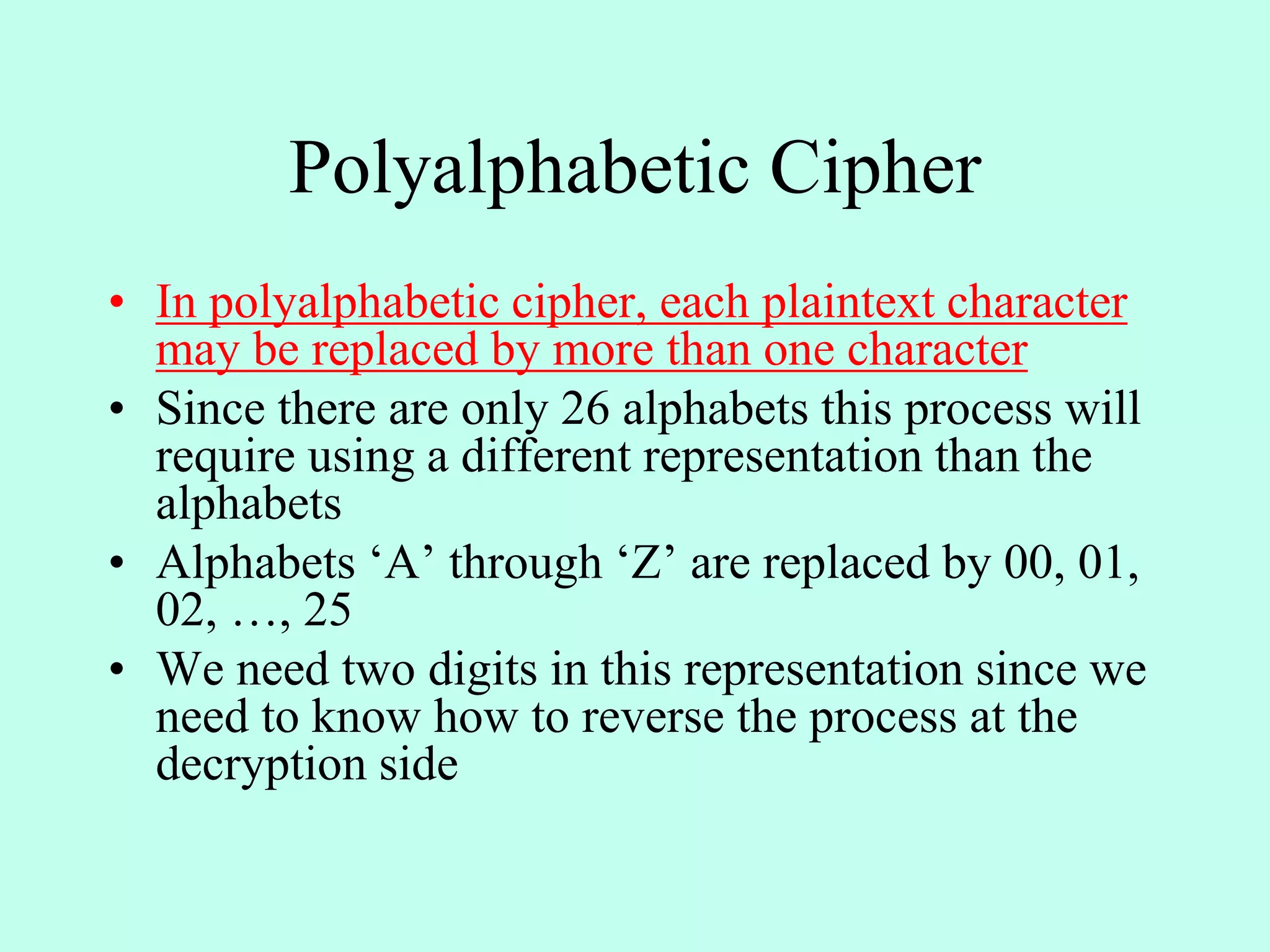 Polyalphabetic Cipher
• In polyalphabetic cipher, each plaintext character
may be replaced by more than one character
• Since there are only 26 alphabets this process will
require using a different representation than the
alphabets
• Alphabets ‘A’ through ‘Z’ are replaced by 00, 01,
02, …, 25
• We need two digits in this representation since we
need to know how to reverse the process at the
decryption side
 