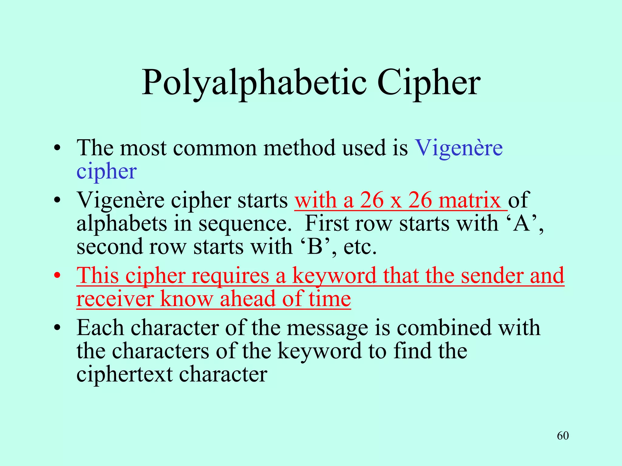 60
Polyalphabetic Cipher
• The most common method used is Vigenère
cipher
• Vigenère cipher starts with a 26 x 26 matrix of
alphabets in sequence. First row starts with ‘A’,
second row starts with ‘B’, etc.
• This cipher requires a keyword that the sender and
receiver know ahead of time
• Each character of the message is combined with
the characters of the keyword to find the
ciphertext character
 