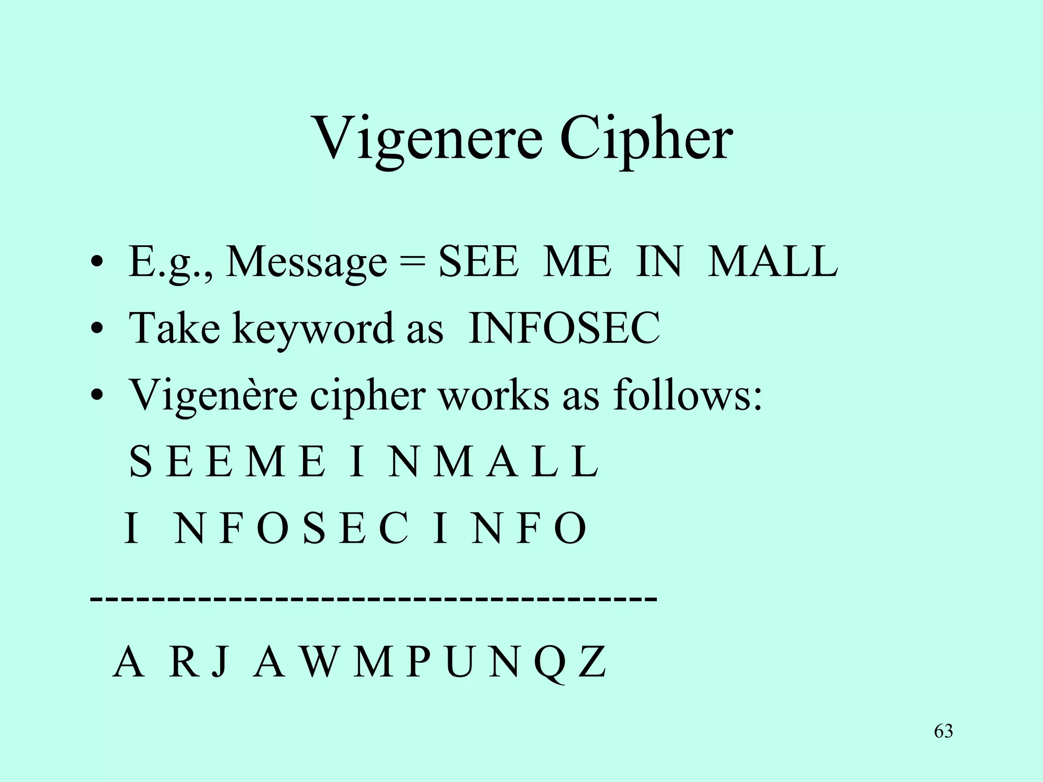 63
Vigenere Cipher
• E.g., Message = SEE ME IN MALL
• Take keyword as INFOSEC
• Vigenère cipher works as follows:
S E E M E I N M A L L
I N F O S E C I N F O
-------------------------------------
A R J A W M P U N Q Z
 
