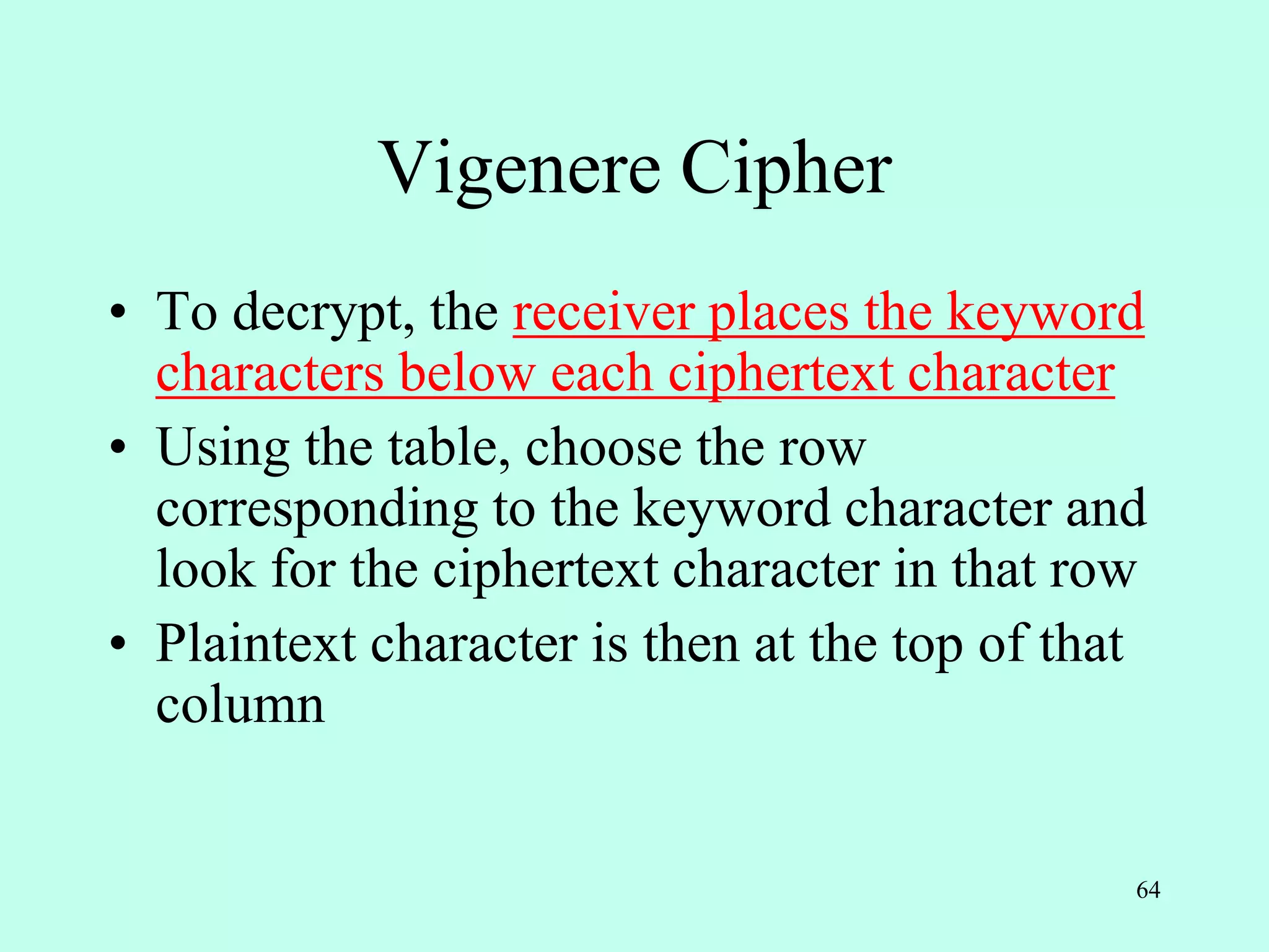 64
Vigenere Cipher
• To decrypt, the receiver places the keyword
characters below each ciphertext character
• Using the table, choose the row
corresponding to the keyword character and
look for the ciphertext character in that row
• Plaintext character is then at the top of that
column
 