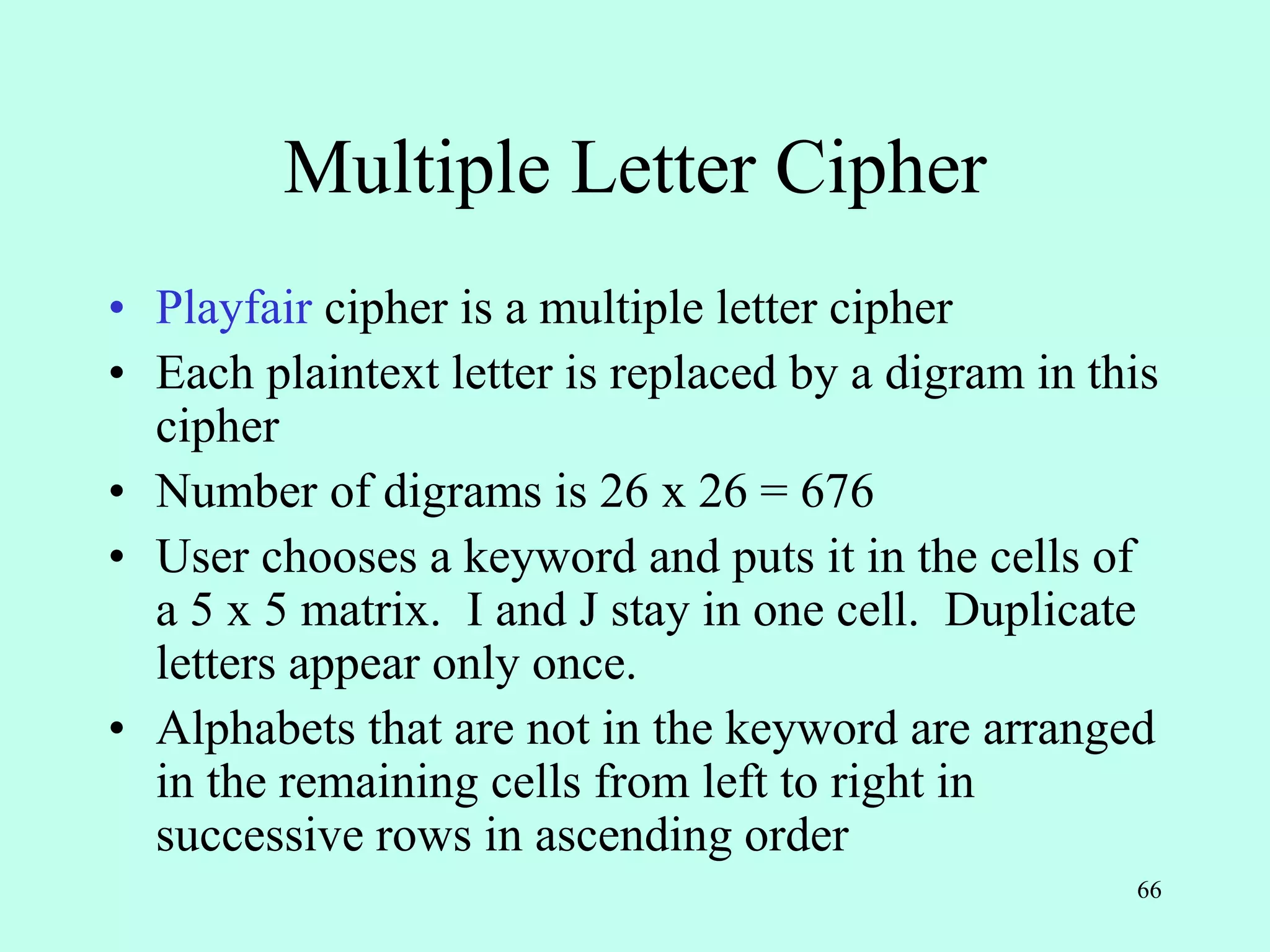 66
Multiple Letter Cipher
• Playfair cipher is a multiple letter cipher
• Each plaintext letter is replaced by a digram in this
cipher
• Number of digrams is 26 x 26 = 676
• User chooses a keyword and puts it in the cells of
a 5 x 5 matrix. I and J stay in one cell. Duplicate
letters appear only once.
• Alphabets that are not in the keyword are arranged
in the remaining cells from left to right in
successive rows in ascending order
 