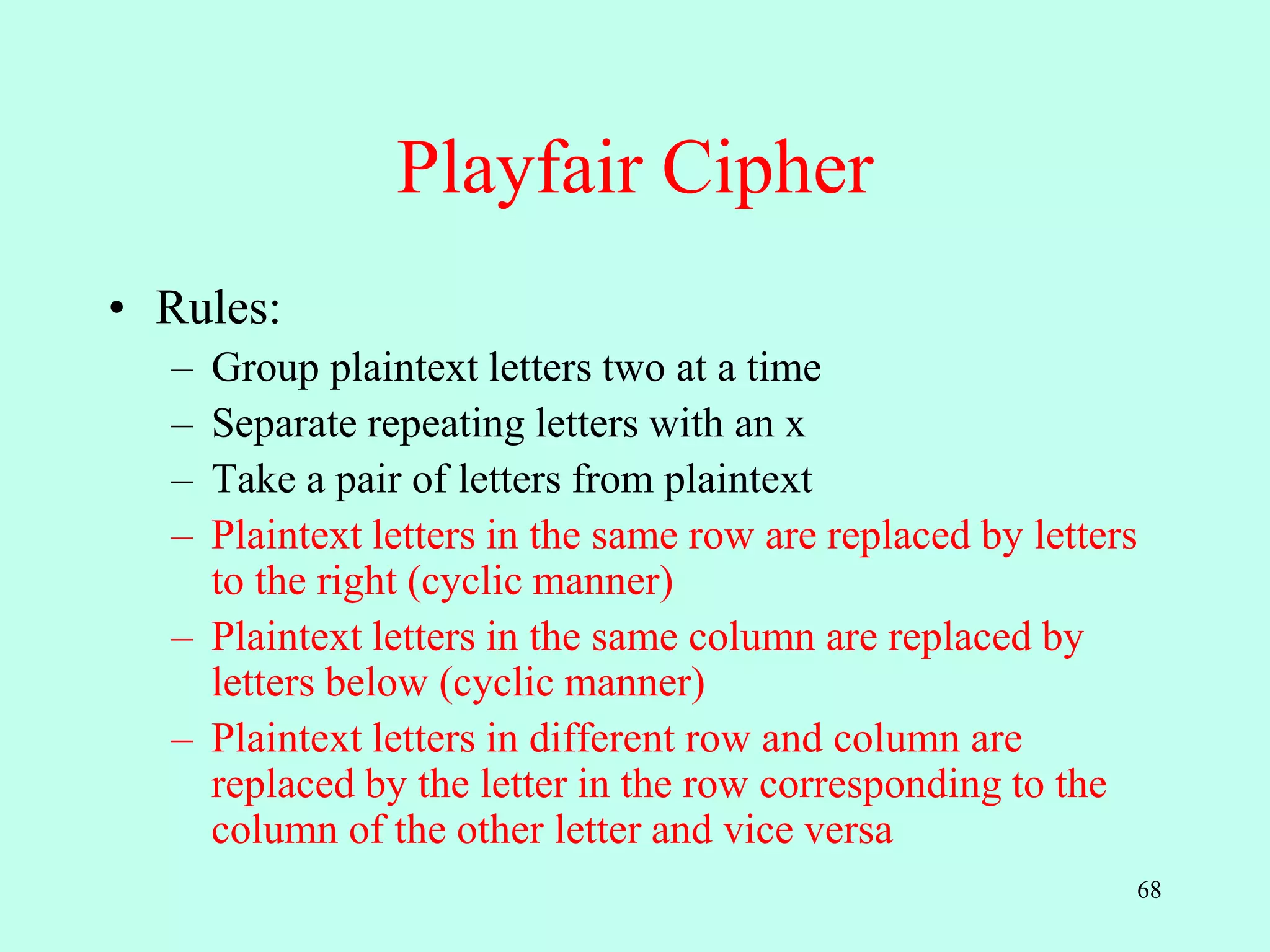 68
Playfair Cipher
• Rules:
– Group plaintext letters two at a time
– Separate repeating letters with an x
– Take a pair of letters from plaintext
– Plaintext letters in the same row are replaced by letters
to the right (cyclic manner)
– Plaintext letters in the same column are replaced by
letters below (cyclic manner)
– Plaintext letters in different row and column are
replaced by the letter in the row corresponding to the
column of the other letter and vice versa
 