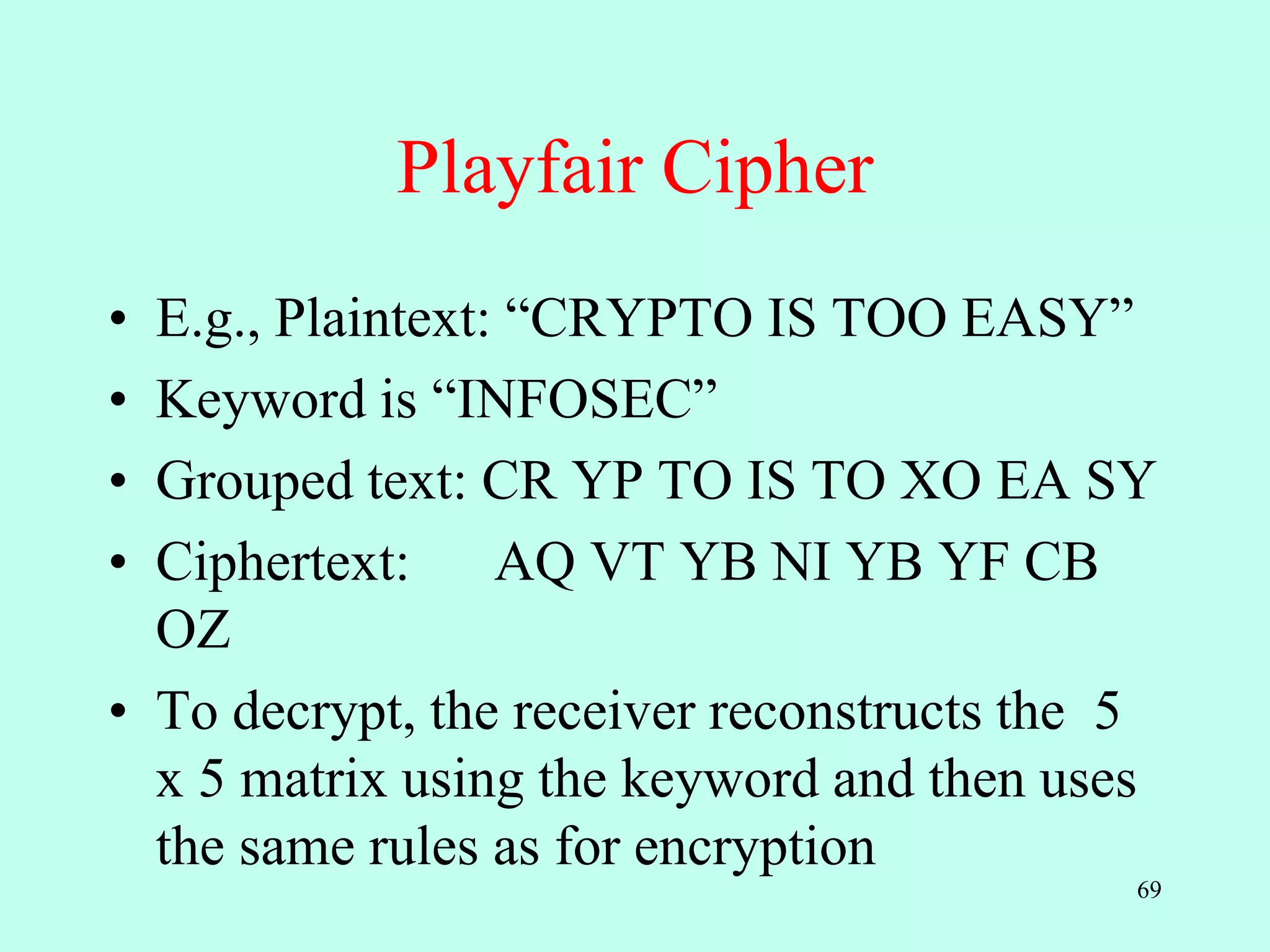 69
Playfair Cipher
• E.g., Plaintext: “CRYPTO IS TOO EASY”
• Keyword is “INFOSEC”
• Grouped text: CR YP TO IS TO XO EA SY
• Ciphertext: AQ VT YB NI YB YF CB
OZ
• To decrypt, the receiver reconstructs the 5
x 5 matrix using the keyword and then uses
the same rules as for encryption
 
