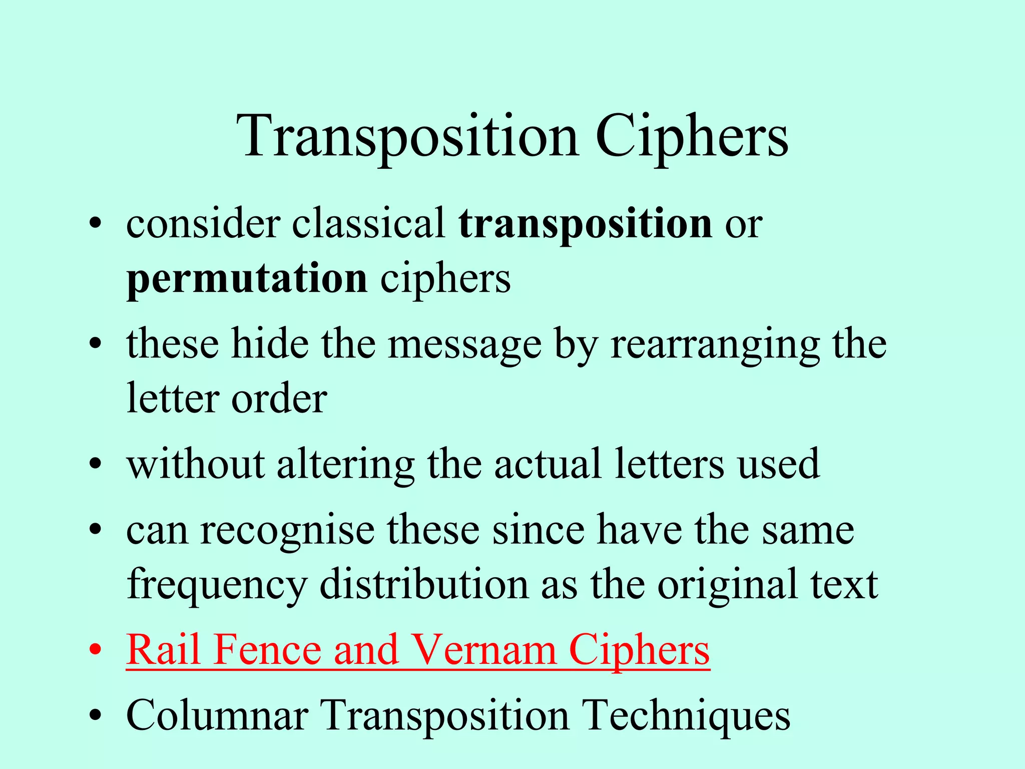 Transposition Ciphers
• consider classical transposition or
permutation ciphers
• these hide the message by rearranging the
letter order
• without altering the actual letters used
• can recognise these since have the same
frequency distribution as the original text
• Rail Fence and Vernam Ciphers
• Columnar Transposition Techniques
 