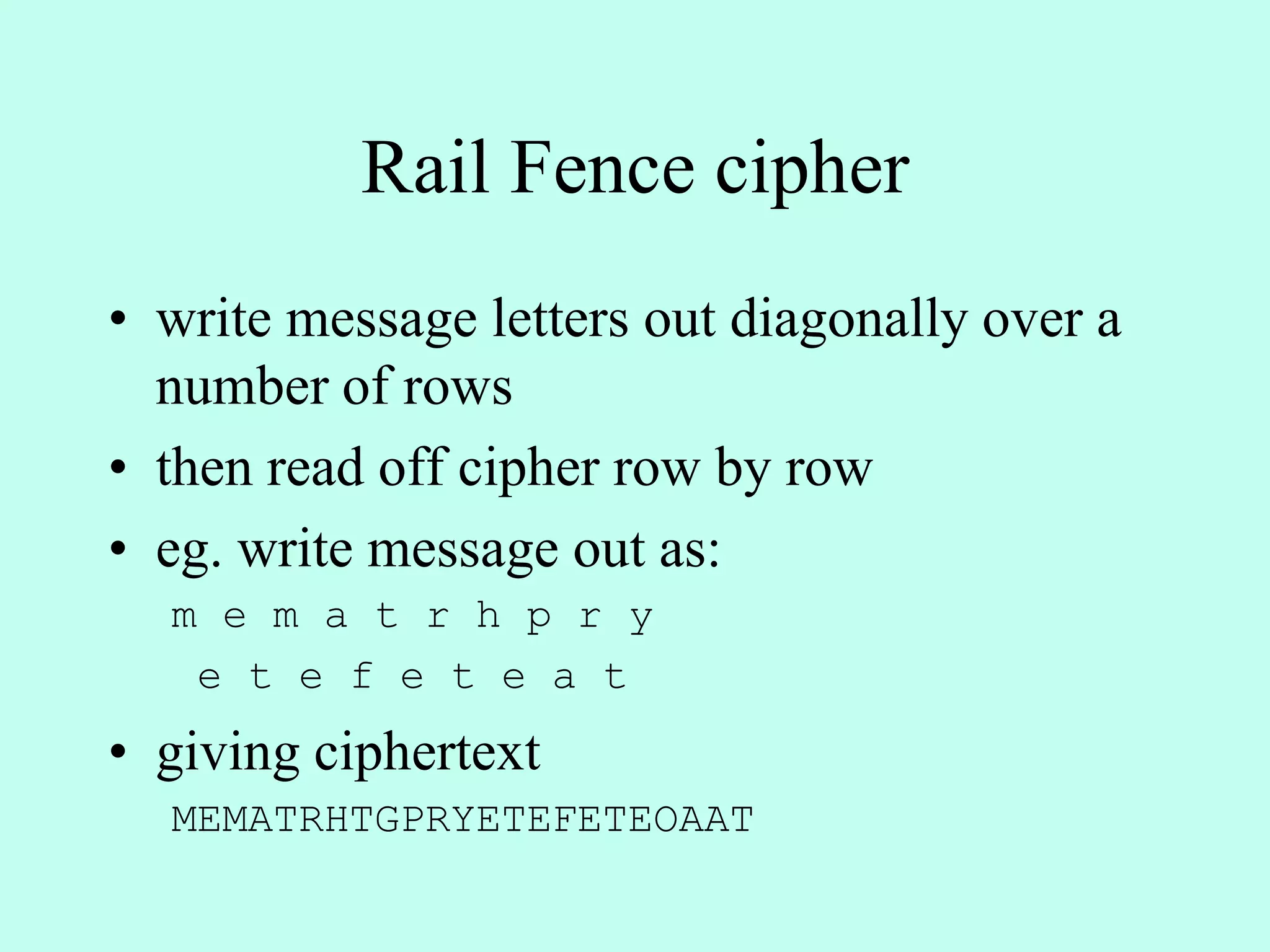 Rail Fence cipher
• write message letters out diagonally over a
number of rows
• then read off cipher row by row
• eg. write message out as:
m e m a t r h p r y
e t e f e t e a t
• giving ciphertext
MEMATRHTGPRYETEFETEOAAT
 