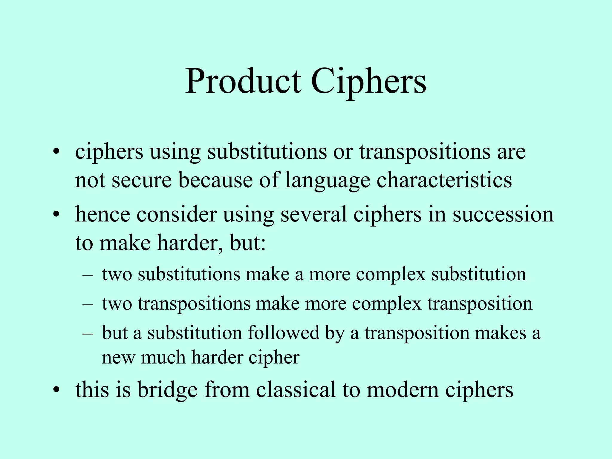 Product Ciphers
• ciphers using substitutions or transpositions are
not secure because of language characteristics
• hence consider using several ciphers in succession
to make harder, but:
– two substitutions make a more complex substitution
– two transpositions make more complex transposition
– but a substitution followed by a transposition makes a
new much harder cipher
• this is bridge from classical to modern ciphers
 