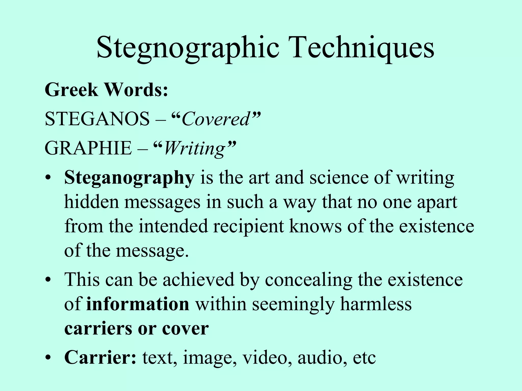 Stegnographic Techniques
Greek Words:
STEGANOS – “Covered”
GRAPHIE – “Writing”
• Steganography is the art and science of writing
hidden messages in such a way that no one apart
from the intended recipient knows of the existence
of the message.
• This can be achieved by concealing the existence
of information within seemingly harmless
carriers or cover
• Carrier: text, image, video, audio, etc
 