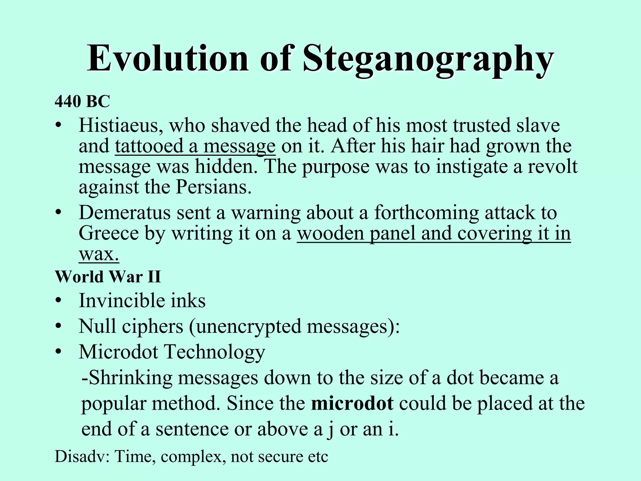 Evolution of Steganography
440 BC
• Histiaeus, who shaved the head of his most trusted slave
and tattooed a message on it. After his hair had grown the
message was hidden. The purpose was to instigate a revolt
against the Persians.
• Demeratus sent a warning about a forthcoming attack to
Greece by writing it on a wooden panel and covering it in
wax.
World War II
• Invincible inks
• Null ciphers (unencrypted messages):
• Microdot Technology
-Shrinking messages down to the size of a dot became a
popular method. Since the microdot could be placed at the
end of a sentence or above a j or an i.
Disadv: Time, complex, not secure etc
 