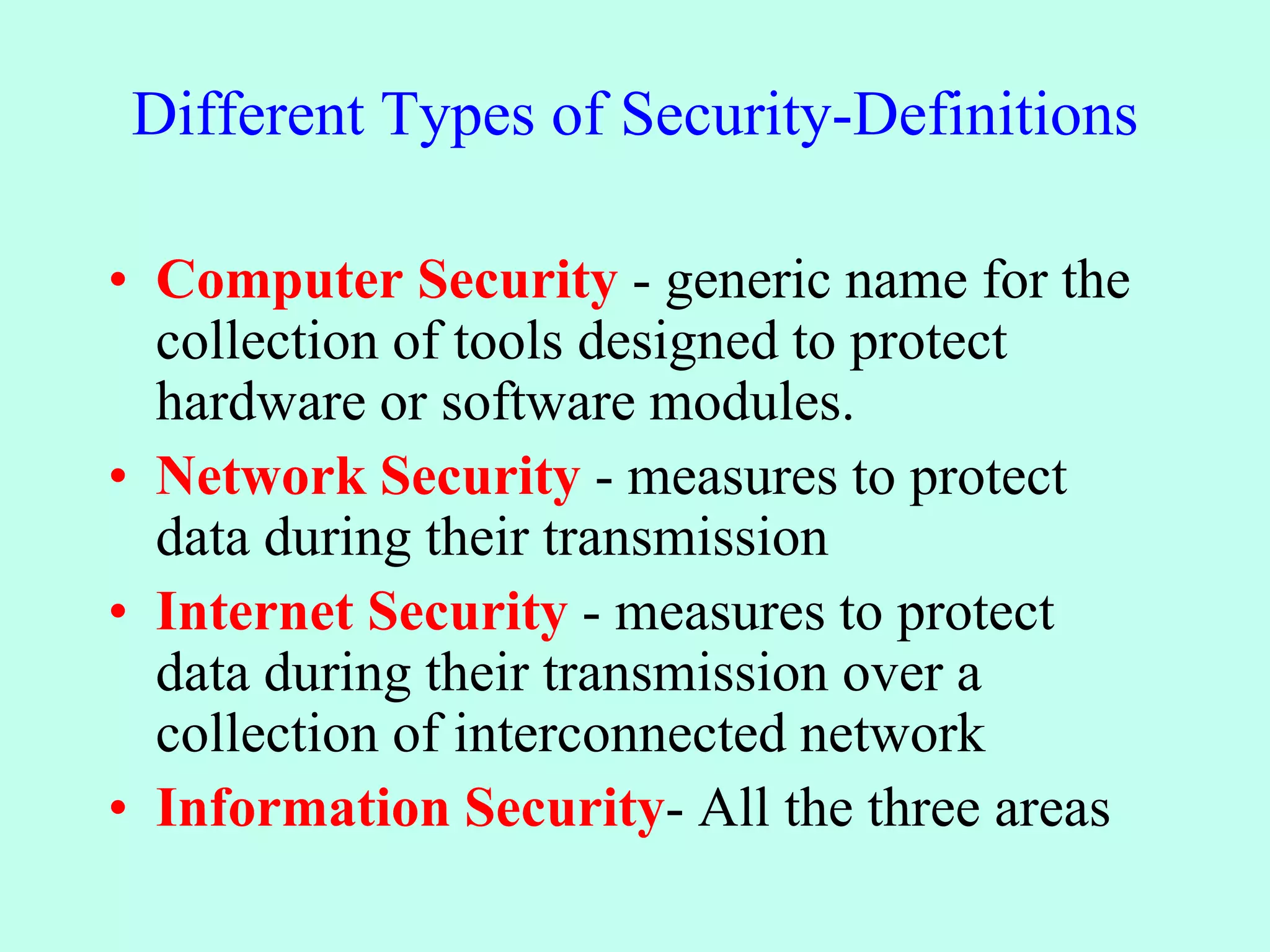 Different Types of Security-Definitions
• Computer Security - generic name for the
collection of tools designed to protect
hardware or software modules.
• Network Security - measures to protect
data during their transmission
• Internet Security - measures to protect
data during their transmission over a
collection of interconnected network
• Information Security- All the three areas
 