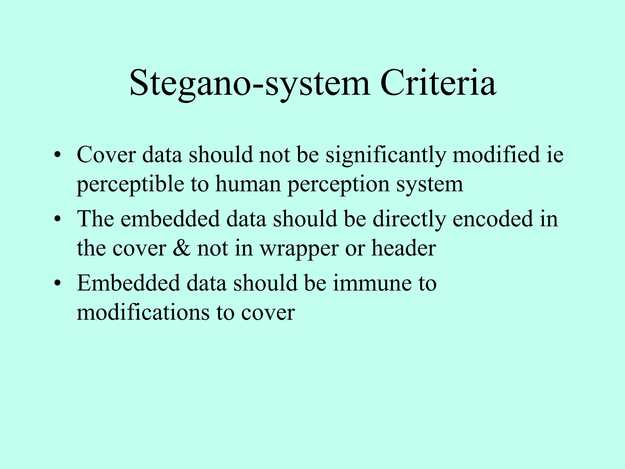 Stegano-system Criteria
• Cover data should not be significantly modified ie
perceptible to human perception system
• The embedded data should be directly encoded in
the cover & not in wrapper or header
• Embedded data should be immune to
modifications to cover
 