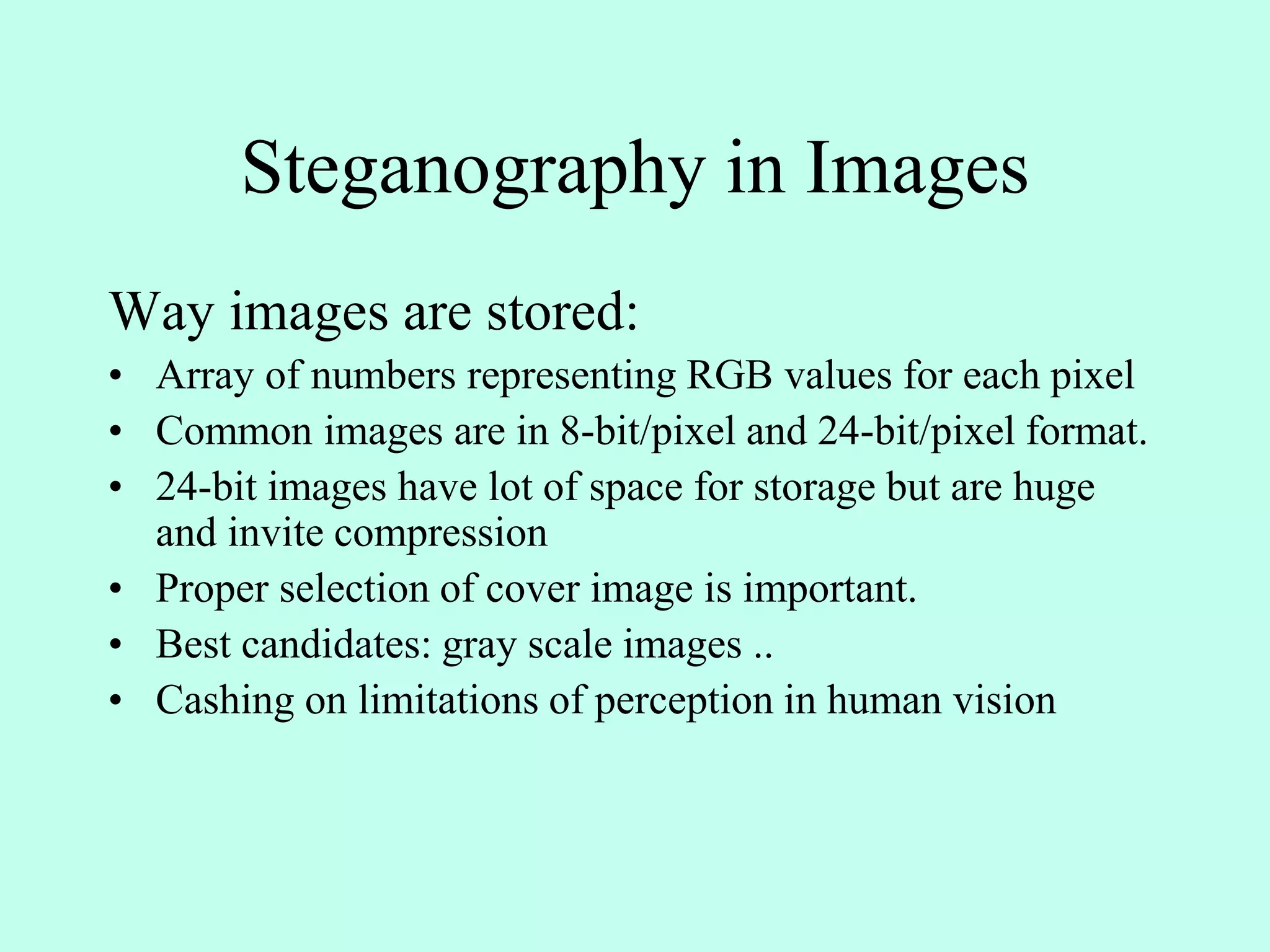 Steganography in Images
Way images are stored:
• Array of numbers representing RGB values for each pixel
• Common images are in 8-bit/pixel and 24-bit/pixel format.
• 24-bit images have lot of space for storage but are huge
and invite compression
• Proper selection of cover image is important.
• Best candidates: gray scale images ..
• Cashing on limitations of perception in human vision
 