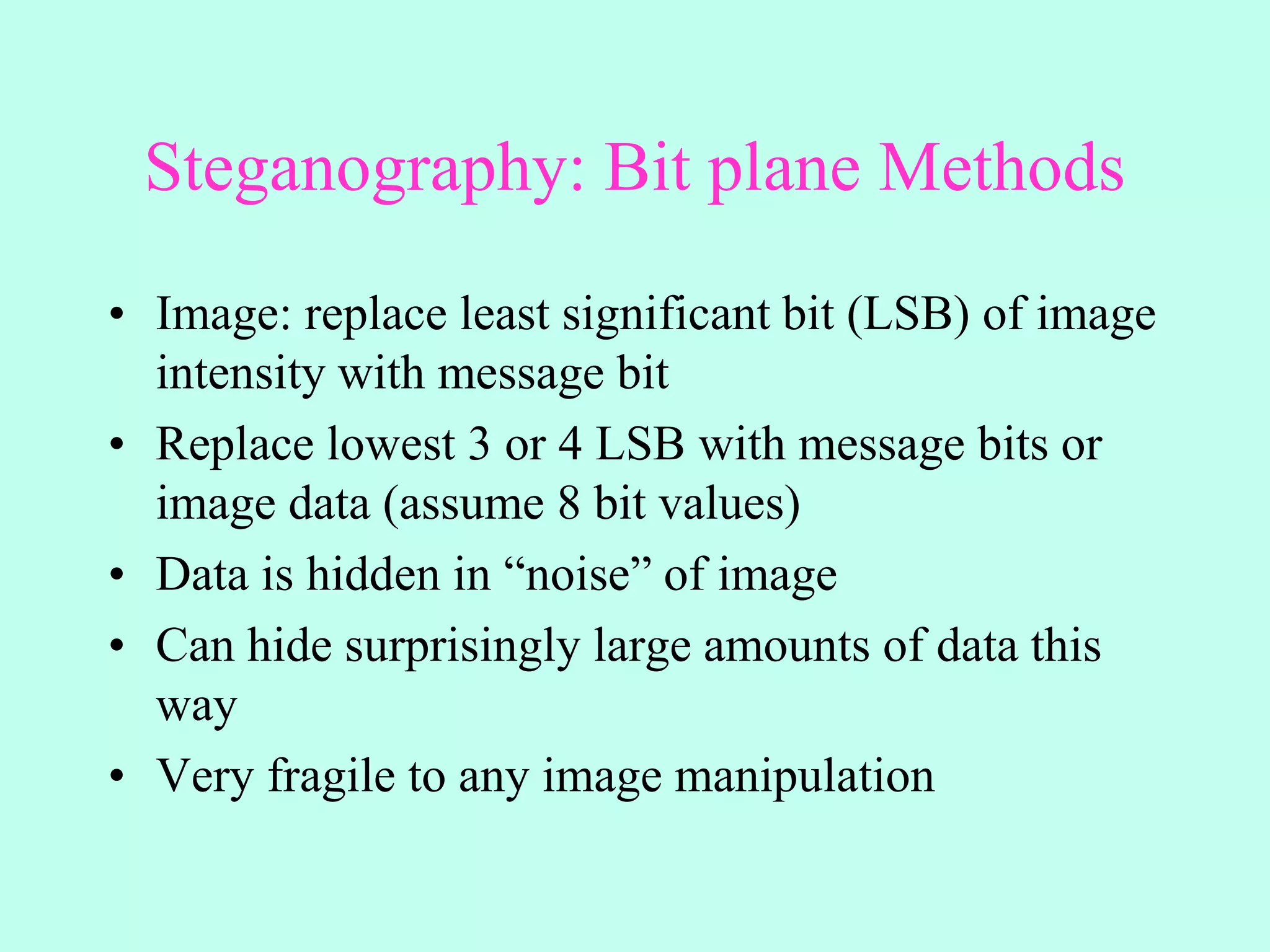 Steganography: Bit plane Methods
• Image: replace least significant bit (LSB) of image
intensity with message bit
• Replace lowest 3 or 4 LSB with message bits or
image data (assume 8 bit values)
• Data is hidden in “noise” of image
• Can hide surprisingly large amounts of data this
way
• Very fragile to any image manipulation
 
