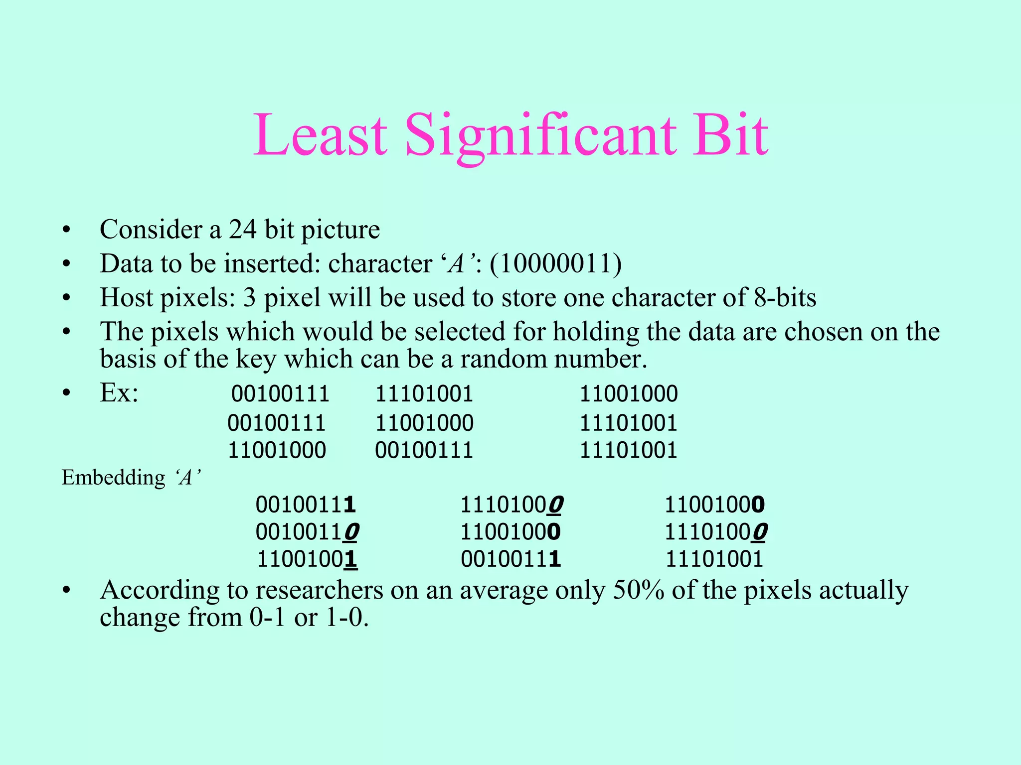 Least Significant Bit
• Consider a 24 bit picture
• Data to be inserted: character ‘A’: (10000011)
• Host pixels: 3 pixel will be used to store one character of 8-bits
• The pixels which would be selected for holding the data are chosen on the
basis of the key which can be a random number.
• Ex: 00100111 11101001 11001000
00100111 11001000 11101001
11001000 00100111 11101001
Embedding ‘A’
00100111 11101000 11001000
00100110 11001000 11101000
11001001 00100111 11101001
• According to researchers on an average only 50% of the pixels actually
change from 0-1 or 1-0.
 