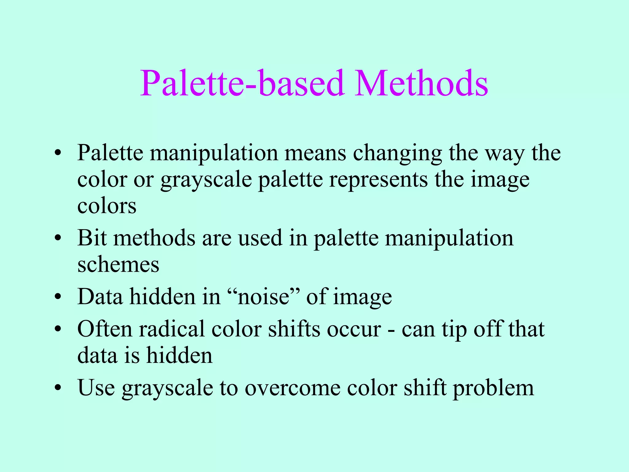 Palette-based Methods
• Palette manipulation means changing the way the
color or grayscale palette represents the image
colors
• Bit methods are used in palette manipulation
schemes
• Data hidden in “noise” of image
• Often radical color shifts occur - can tip off that
data is hidden
• Use grayscale to overcome color shift problem
 