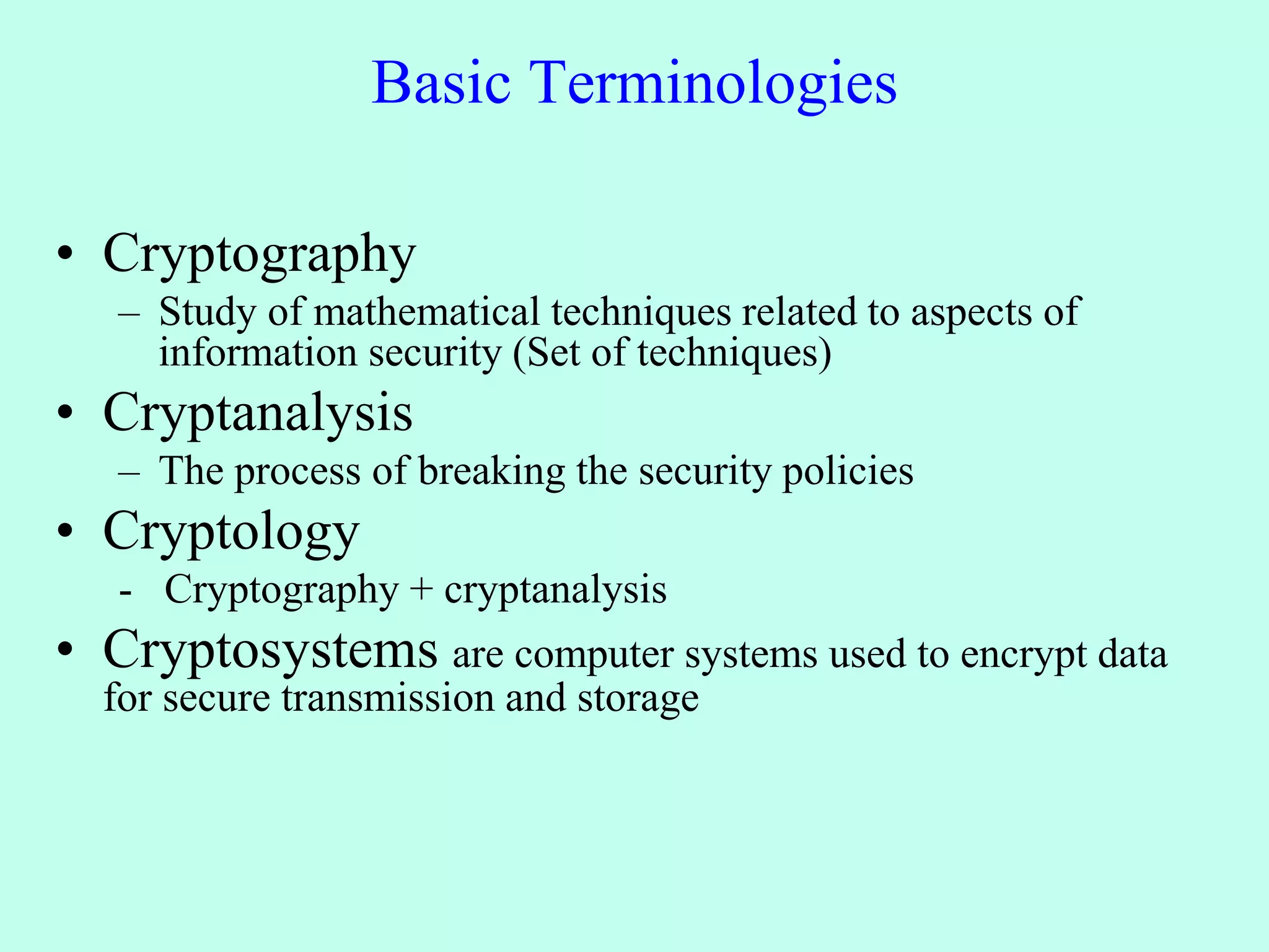 Basic Terminologies
• Cryptography
– Study of mathematical techniques related to aspects of
information security (Set of techniques)
• Cryptanalysis
– The process of breaking the security policies
• Cryptology
- Cryptography + cryptanalysis
• Cryptosystems are computer systems used to encrypt data
for secure transmission and storage
 