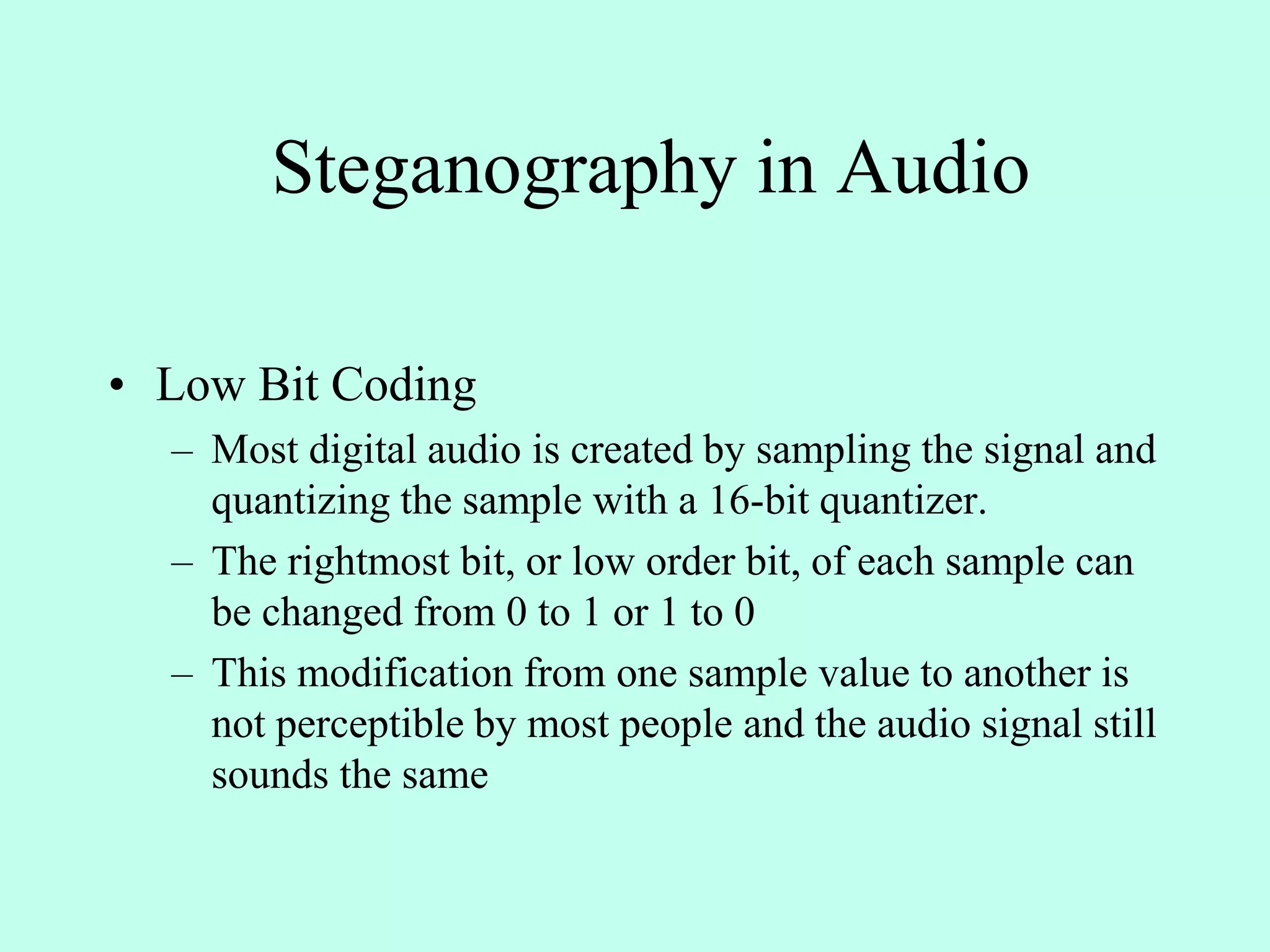 Steganography in Audio
• Low Bit Coding
– Most digital audio is created by sampling the signal and
quantizing the sample with a 16-bit quantizer.
– The rightmost bit, or low order bit, of each sample can
be changed from 0 to 1 or 1 to 0
– This modification from one sample value to another is
not perceptible by most people and the audio signal still
sounds the same
 