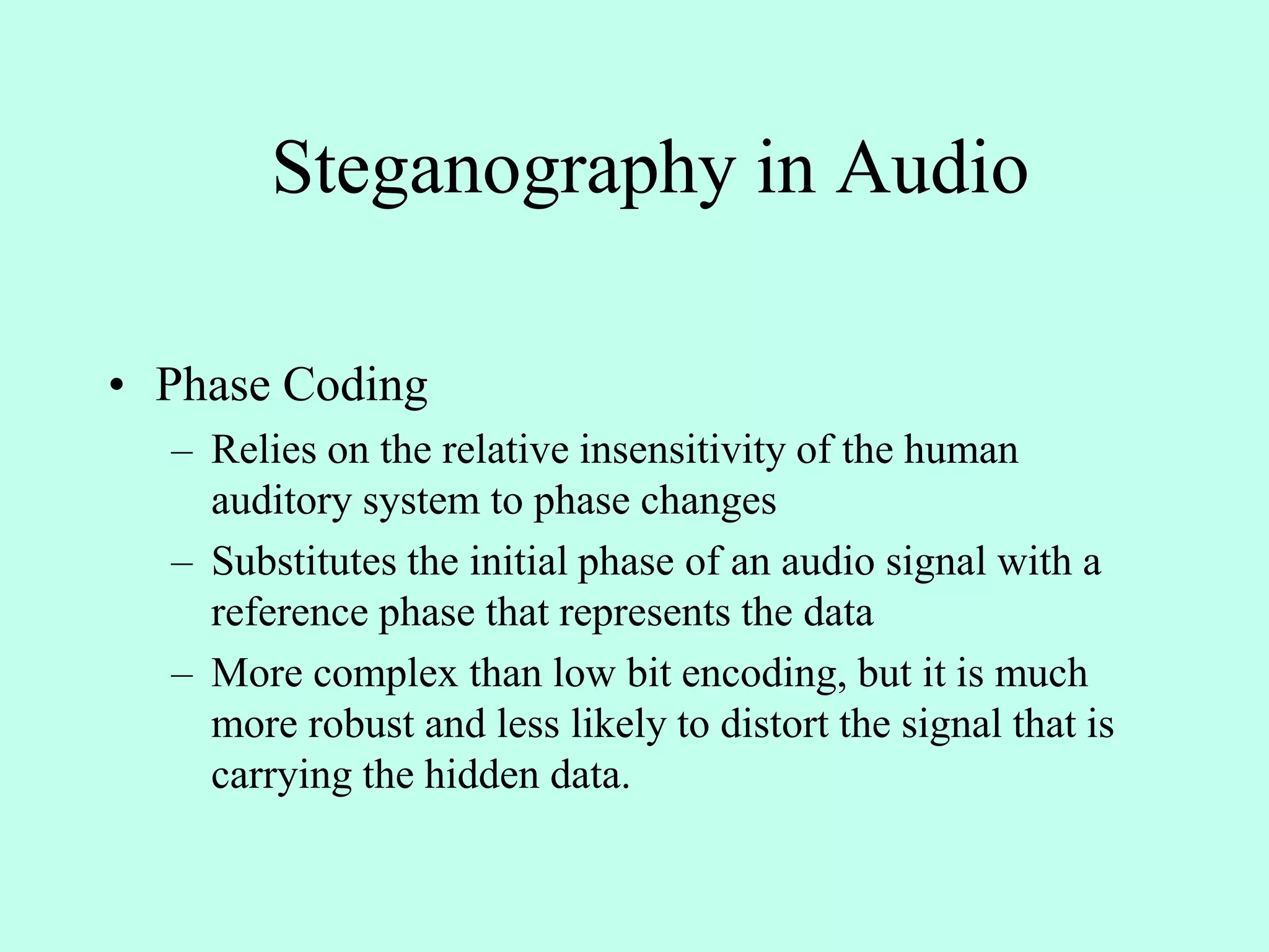 Steganography in Audio
• Phase Coding
– Relies on the relative insensitivity of the human
auditory system to phase changes
– Substitutes the initial phase of an audio signal with a
reference phase that represents the data
– More complex than low bit encoding, but it is much
more robust and less likely to distort the signal that is
carrying the hidden data.
 
