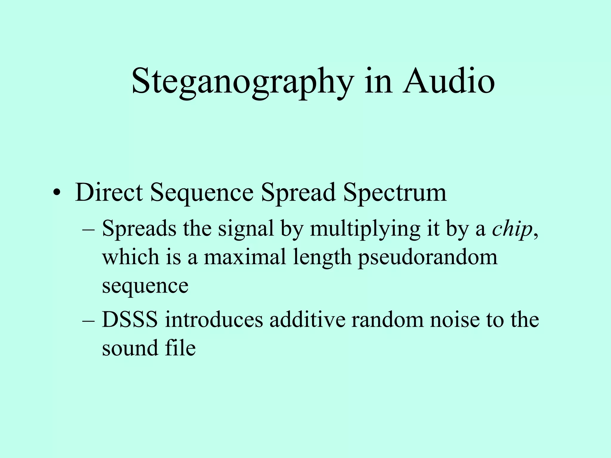 Steganography in Audio
• Direct Sequence Spread Spectrum
– Spreads the signal by multiplying it by a chip,
which is a maximal length pseudorandom
sequence
– DSSS introduces additive random noise to the
sound file
 
