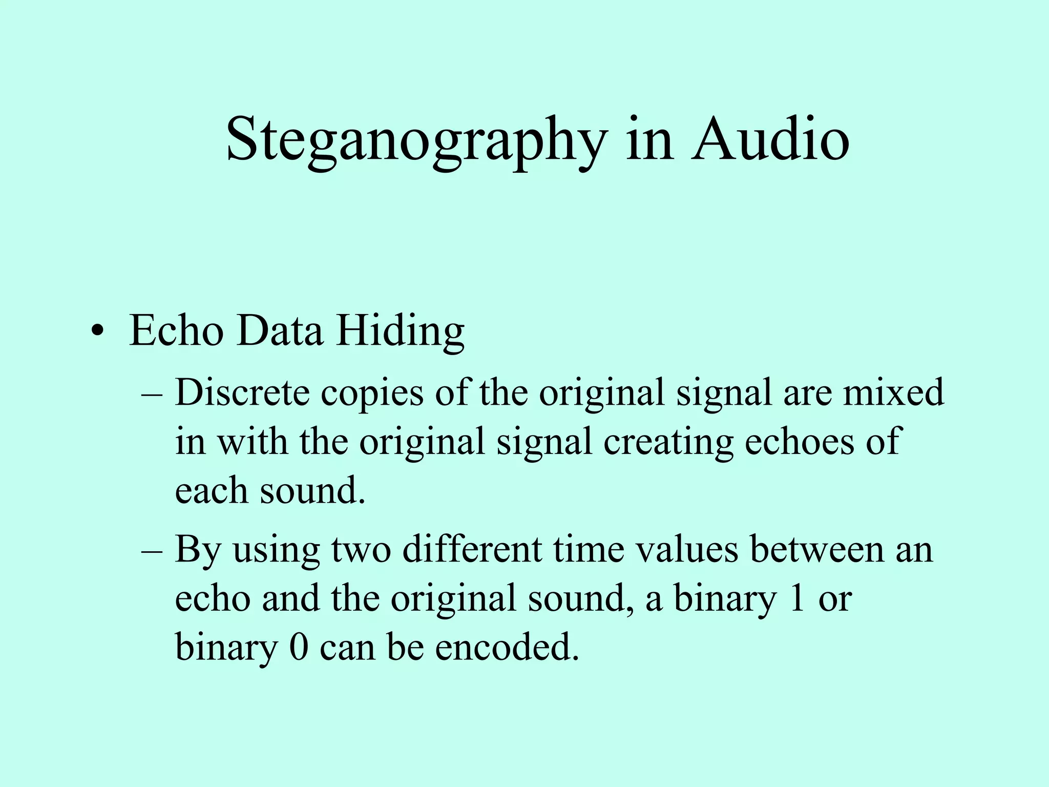 Steganography in Audio
• Echo Data Hiding
– Discrete copies of the original signal are mixed
in with the original signal creating echoes of
each sound.
– By using two different time values between an
echo and the original sound, a binary 1 or
binary 0 can be encoded.
 