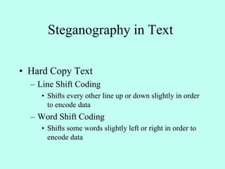 Steganography in Text
• Hard Copy Text
– Line Shift Coding
• Shifts every other line up or down slightly in order
to encode data
– Word Shift Coding
• Shifts some words slightly left or right in order to
encode data
 