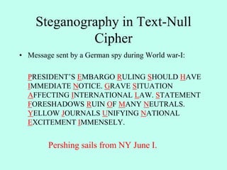 Steganography in Text-Null
Cipher
• Message sent by a German spy during World war-I:
PRESIDENT’S EMBARGO RULING SHOULD HAVE
IMMEDIATE NOTICE. GRAVE SITUATION
AFFECTING INTERNATIONAL LAW. STATEMENT
FORESHADOWS RUIN OF MANY NEUTRALS.
YELLOW JOURNALS UNIFYING NATIONAL
EXCITEMENT IMMENSELY.
Pershing sails from NY June I.
 