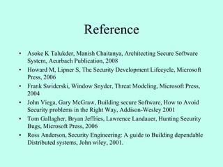 Reference
• Asoke K Talukder, Manish Chaitanya, Architecting Secure Software
System, Aeurbach Publication, 2008
• Howard M, Lipner S, The Security Development Lifecycle, Microsoft
Press, 2006
• Frank Swiderski, Window Snyder, Threat Modeling, Microsoft Press,
2004
• John Viega, Gary McGraw, Building secure Software, How to Avoid
Security problems in the Right Way, Addison-Wesley 2001
• Tom Gallagher, Bryan Jeffries, Lawrence Landauer, Hunting Security
Bugs, Microsoft Press, 2006
• Ross Anderson, Security Engineering: A guide to Building dependable
Distributed systems, John wiley, 2001.
 