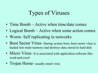 Types of Viruses
• Time Bomb – Active when time/date comes
• Logical Bomb – Active when some action comes
• Worm- Self replicating in networks
• Boot Sector Virus- During system boot, boot sector virus is
loaded into main memory and destroys data stored in hard disk
• Micro Virus- It is associated with application software like
word and excel
• Trojan Horse- usually email virus
 