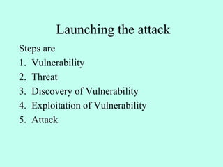 Launching the attack
Steps are
1. Vulnerability
2. Threat
3. Discovery of Vulnerability
4. Exploitation of Vulnerability
5. Attack
 