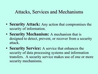 Attacks, Services and Mechanisms
• Security Attack: Any action that compromises the
security of information.
• Security Mechanism: A mechanism that is
designed to detect, prevent, or recover from a security
attack.
• Security Service: A service that enhances the
security of data processing systems and information
transfers. A security service makes use of one or more
security mechanisms.
 