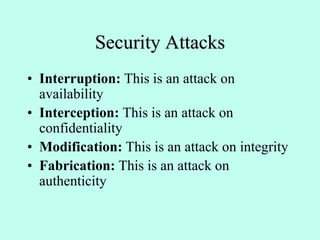 Security Attacks
• Interruption: This is an attack on
availability
• Interception: This is an attack on
confidentiality
• Modification: This is an attack on integrity
• Fabrication: This is an attack on
authenticity
 