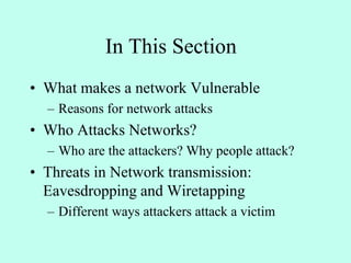 In This Section
• What makes a network Vulnerable
– Reasons for network attacks
• Who Attacks Networks?
– Who are the attackers? Why people attack?
• Threats in Network transmission:
Eavesdropping and Wiretapping
– Different ways attackers attack a victim
 