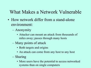 What Makes a Network Vulnerable
• How network differ from a stand-alone
environment:
– Anonymity
• Attacker can mount an attack from thousands of
miles away; passes through many hosts
– Many points of attack
• Both targets and origins
• An attack can come from any host to any host
– Sharing
• More users have the potential to access networked
systems than on single computers
 