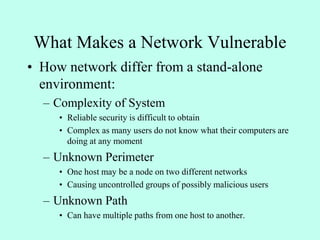 • How network differ from a stand-alone
environment:
– Complexity of System
• Reliable security is difficult to obtain
• Complex as many users do not know what their computers are
doing at any moment
– Unknown Perimeter
• One host may be a node on two different networks
• Causing uncontrolled groups of possibly malicious users
– Unknown Path
• Can have multiple paths from one host to another.
What Makes a Network Vulnerable
 