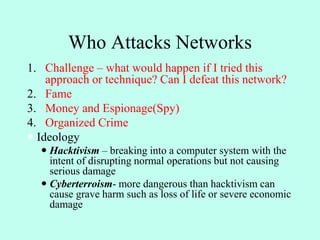 Who Attacks Networks
1. Challenge – what would happen if I tried this
approach or technique? Can I defeat this network?
2. Fame
3. Money and Espionage(Spy)
4. Organized Crime
 Ideology
 Hacktivism – breaking into a computer system with the
intent of disrupting normal operations but not causing
serious damage
 Cyberterroism- more dangerous than hacktivism can
cause grave harm such as loss of life or severe economic
damage
 