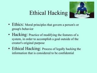 Ethical Hacking
• Ethics: Moral principles that govern a person's or
group's behavior
• Hacking: Practice of modifying the features of a
system, in order to accomplish a goal outside of the
creator's original purpose
• Ethical Hacking: Process of legally hacking the
information that is considered to be confidential
 