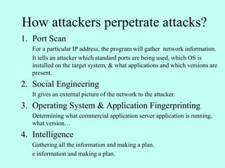 How attackers perpetrate attacks?
1. Port Scan
For a particular IP address, the program will gather network information.
It tells an attacker which standard ports are being used, which OS is
installed on the target system, & what applications and which versions are
present.
2. Social Engineering
It gives an external picture of the network to the attacker.
3. Operating System & Application Fingerprinting
Determining what commercial application server application is running,
what version…
4. Intelligence
Gathering all the information and making a plan.
e information and making a plan.
 