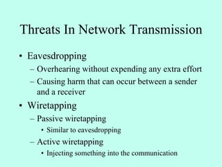 Threats In Network Transmission
• Eavesdropping
– Overhearing without expending any extra effort
– Causing harm that can occur between a sender
and a receiver
• Wiretapping
– Passive wiretapping
• Similar to eavesdropping
– Active wiretapping
• Injecting something into the communication
 