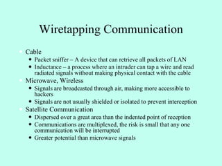 Wiretapping Communication
 Cable
 Packet sniffer – A device that can retrieve all packets of LAN
 Inductance – a process where an intruder can tap a wire and read
radiated signals without making physical contact with the cable
 Microwave, Wireless
 Signals are broadcasted through air, making more accessible to
hackers
 Signals are not usually shielded or isolated to prevent interception
 Satellite Communication
 Dispersed over a great area than the indented point of reception
 Communications are multiplexed, the risk is small that any one
communication will be interrupted
 Greater potential than microwave signals
 