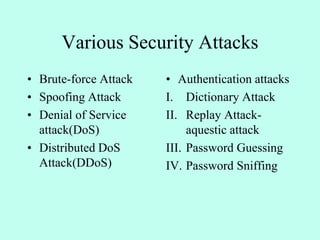 Various Security Attacks
• Brute-force Attack
• Spoofing Attack
• Denial of Service
attack(DoS)
• Distributed DoS
Attack(DDoS)
• Authentication attacks
I. Dictionary Attack
II. Replay Attack-
aquestic attack
III. Password Guessing
IV. Password Sniffing
 